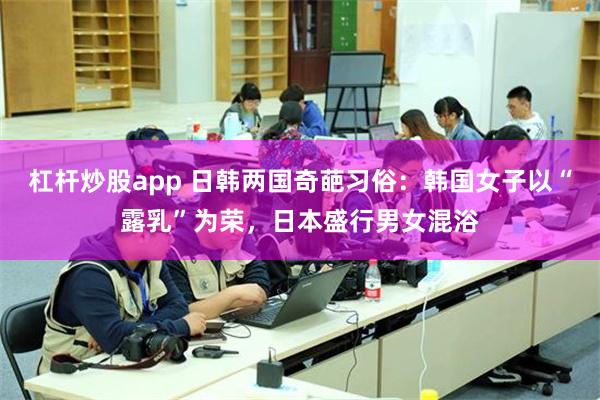 杠杆炒股app 日韩两国奇葩习俗：韩国女子以“露乳”为荣，日本盛行男女混浴