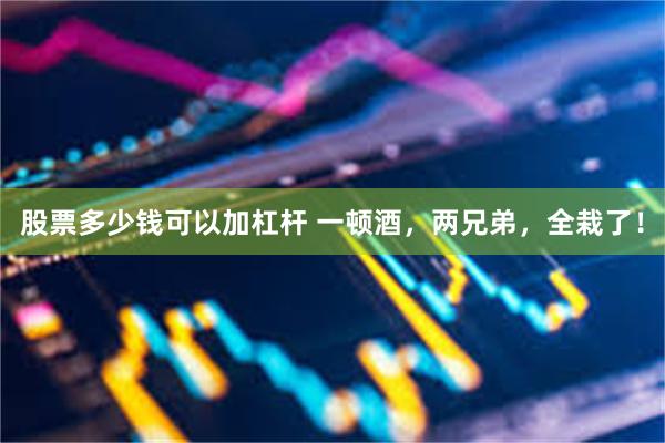 股票多少钱可以加杠杆 一顿酒，两兄弟，全栽了！