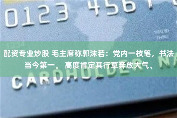 配资专业炒股 毛主席称郭沫若：党内一枝笔，书法当今第一。 高度肯定其行草奔放大气、