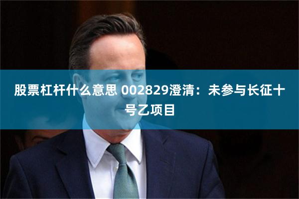股票杠杆什么意思 002829澄清：未参与长征十号乙项目