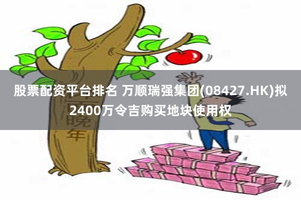 股票配资平台排名 万顺瑞强集团(08427.HK)拟2400万令吉购买地块使用权