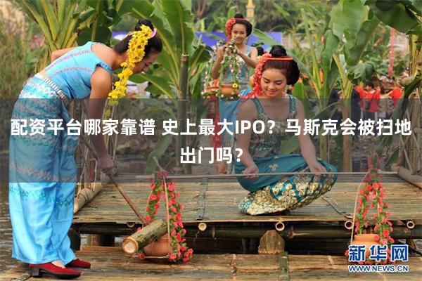 配资平台哪家靠谱 史上最大IPO？马斯克会被扫地出门吗？