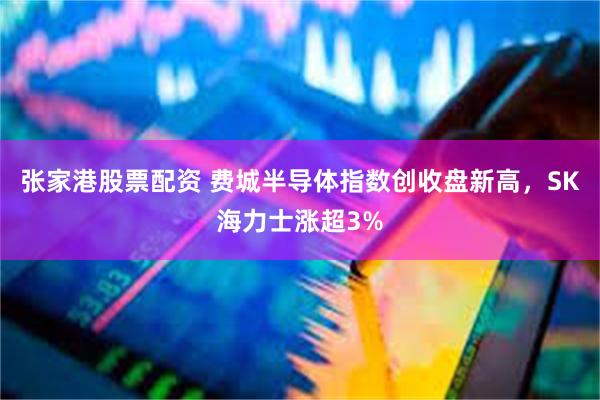 张家港股票配资 费城半导体指数创收盘新高，SK海力士涨超3%