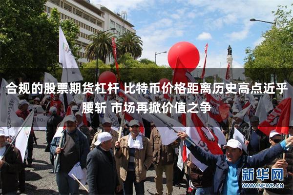 合规的股票期货杠杆 比特币价格距离历史高点近乎腰斩 市场再掀价值之争