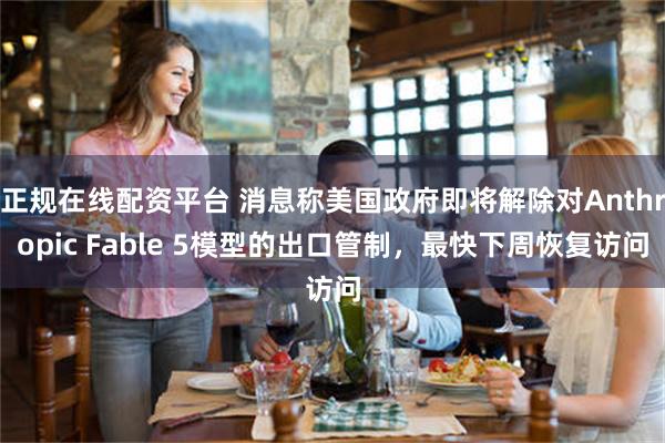 正规在线配资平台 消息称美国政府即将解除对Anthropic Fable 5模型的出口管制，最快下周恢复访问