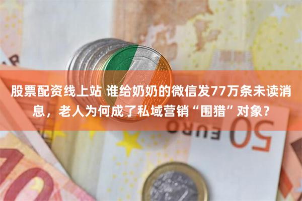 股票配资线上站 谁给奶奶的微信发77万条未读消息，老人为何成了私域营销“围猎”对象？