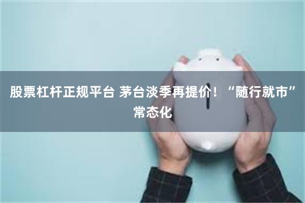 股票杠杆正规平台 茅台淡季再提价!“随行就市”常态化