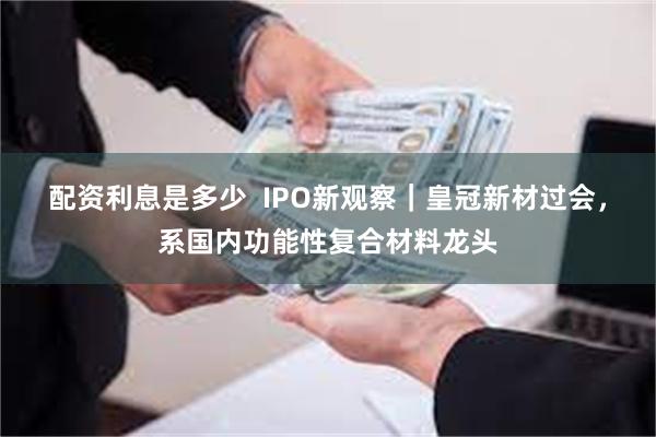 配资利息是多少  IPO新观察｜皇冠新材过会，系国内功能性复合材料龙头