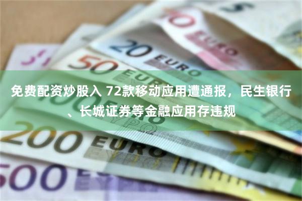 免费配资炒股入 72款移动应用遭通报，民生银行、长城证券等金融应用存违规