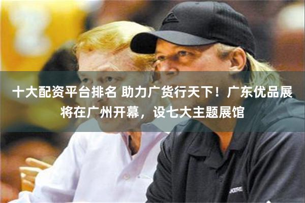 十大配资平台排名 助力广货行天下！广东优品展将在广州开幕，设七大主题展馆
