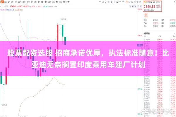 股票配资选股 招商承诺优厚，执法标准随意！比亚迪无奈搁置印度乘用车建厂计划