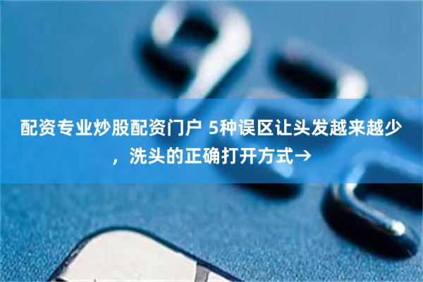 配资专业炒股配资门户 5种误区让头发越来越少，洗头的正确打开方式→