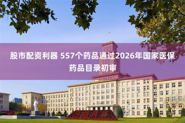 股市配资利器 557个药品通过2026年国家医保药品目录初审