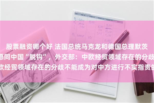 股票融资哪个好 法国总统马克龙和德国总理默茨表示“并不反华”,不愿同中国“脱钩”,外交部:中欧经贸领域存在的分歧不能成为对中方进行不实指责的借口