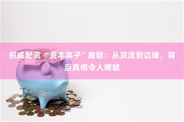 权威配资 “资本弃子”鹿晗：从顶流到边缘，背后真相令人唏嘘