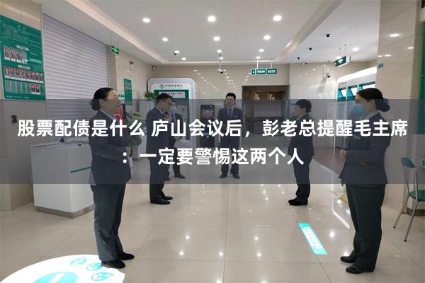 股票配债是什么 庐山会议后，彭老总提醒毛主席：一定要警惕这两个人