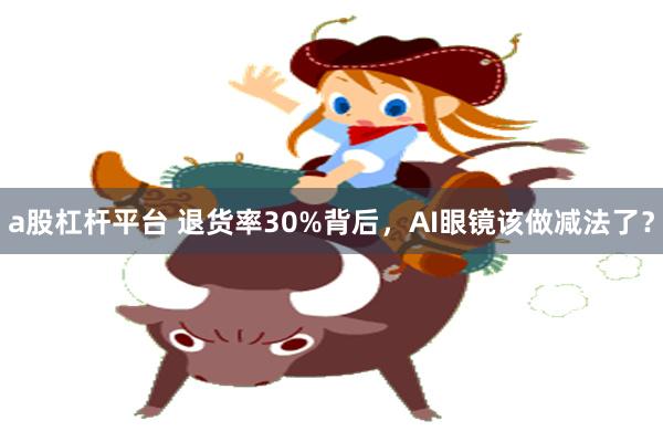 a股杠杆平台 退货率30%背后，AI眼镜该做减法了？