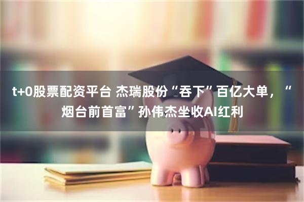 t+0股票配资平台 杰瑞股份“吞下”百亿大单，“烟台前首富”孙伟杰坐收AI红利