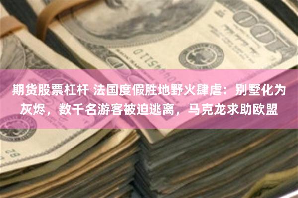 期货股票杠杆 法国度假胜地野火肆虐：别墅化为灰烬，数千名游客被迫逃离，马克龙求助欧盟