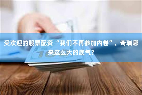 受欢迎的股票配资 “我们不再参加内卷”，奇瑞哪来这么大的底气？