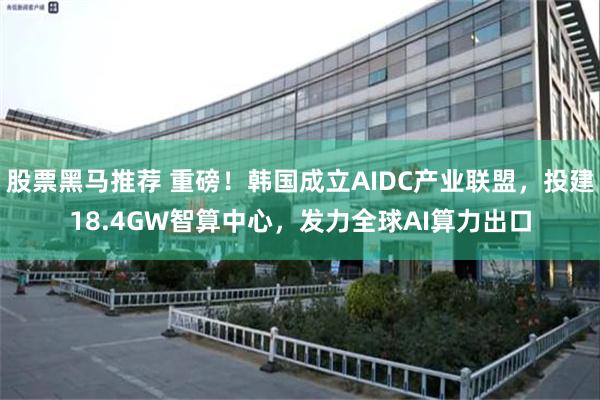 股票黑马推荐 重磅！韩国成立AIDC产业联盟，投建18.4GW智算中心，发力全球AI算力出口