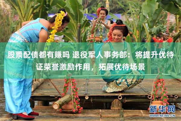 股票配债都有赚吗 退役军人事务部：将提升优待证荣誉激励作用，拓展优待场景