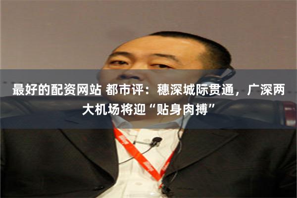 最好的配资网站 都市评：穗深城际贯通，广深两大机场将迎“贴身肉搏”