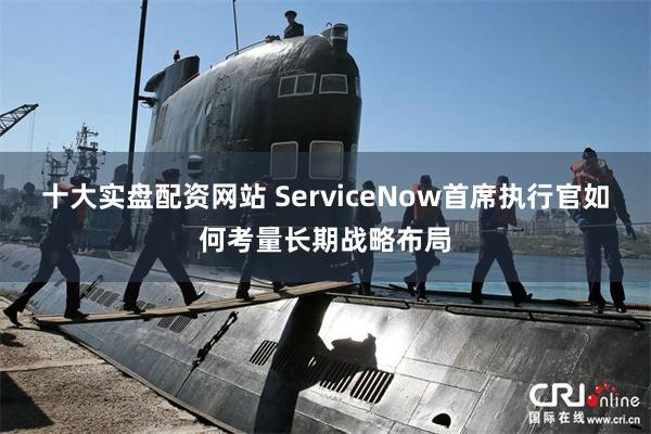 十大实盘配资网站 ServiceNow首席执行官如何考量长期战略布局