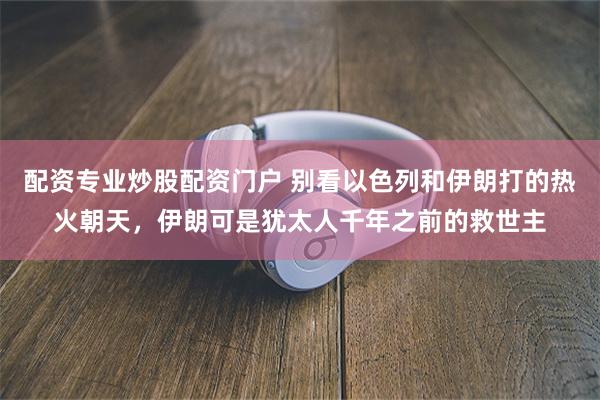 配资专业炒股配资门户 别看以色列和伊朗打的热火朝天，伊朗可是犹太人千年之前的救世主