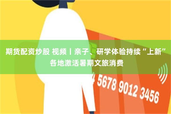 期货配资炒股 视频丨亲子、研学体验持续“上新” 各地激活暑期文旅消费
