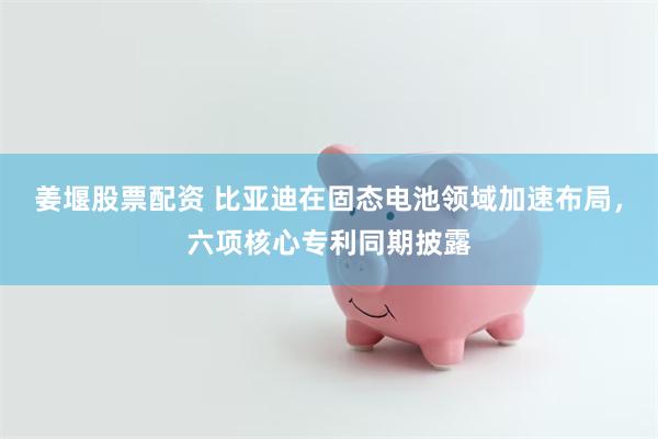 姜堰股票配资 比亚迪在固态电池领域加速布局，六项核心专利同期披露