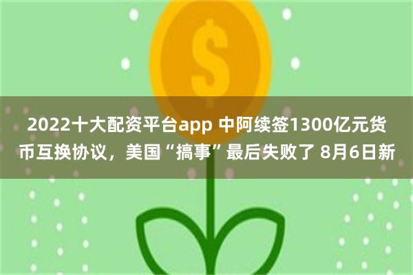 2022十大配资平台app 中阿续签1300亿元货币互换协议，美国“搞事”最后失败了 8月6日新