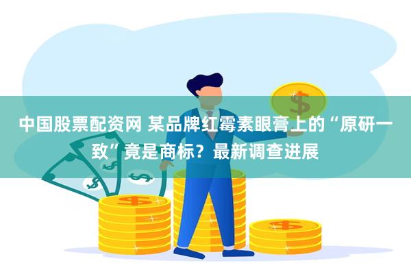 中国股票配资网 某品牌红霉素眼膏上的“原研一致”竟是商标?最新调查进展