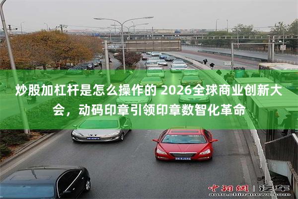 炒股加杠杆是怎么操作的 2026全球商业创新大会，动码印章引领印章数智化革命