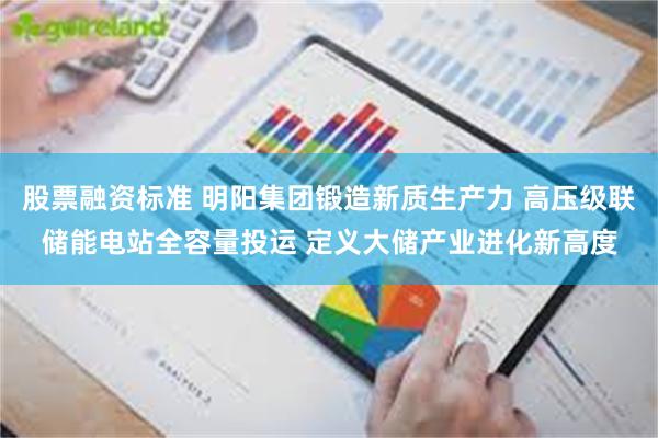股票融资标准 明阳集团锻造新质生产力 高压级联储能电站全容量投运 定义大储产业进化新高度