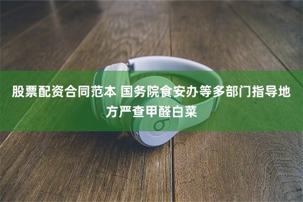 股票配资合同范本 国务院食安办等多部门指导地方严查甲醛白菜