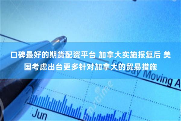 口碑最好的期货配资平台 加拿大实施报复后 美国考虑出台更多针对加拿大的贸易措施