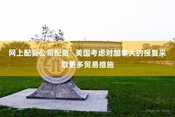 网上配资公司配资   美国考虑对加拿大的报复采取更多贸易措施