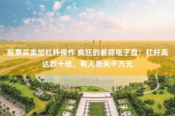 股票买卖加杠杆操作 疯狂的姜蒜电子盘：杠杆高达数十倍，有人损失千万元