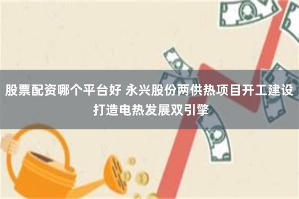 股票配资哪个平台好 永兴股份两供热项目开工建设 打造电热发展双引擎