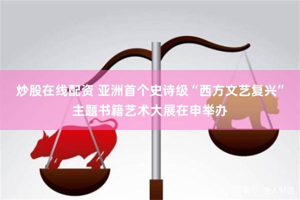 炒股在线配资 亚洲首个史诗级“西方文艺复兴”主题书籍艺术大展在申举办