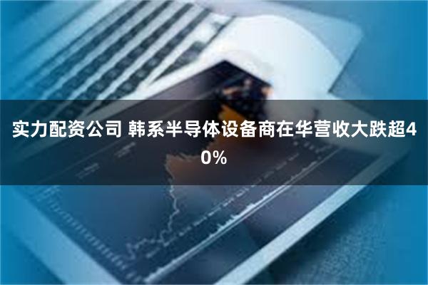 实力配资公司 韩系半导体设备商在华营收大跌超40%