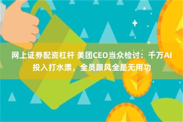 网上证劵配资杠杆 美团CEO当众检讨：千万AI投入打水漂，全员跟风全是无用功