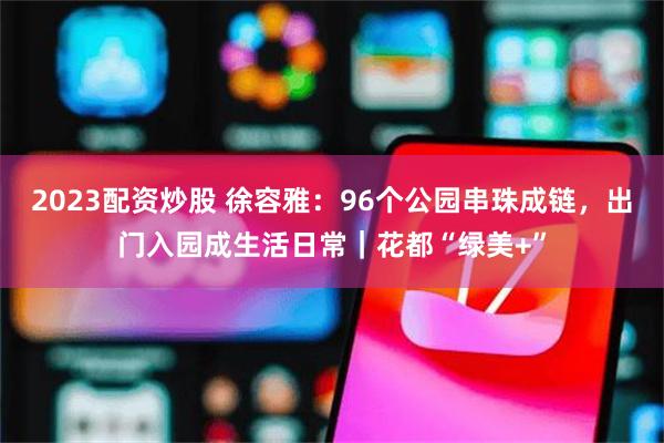 2023配资炒股 徐容雅：96个公园串珠成链，出门入园成生活日常｜花都“绿美+”