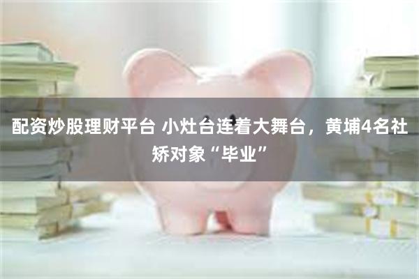 配资炒股理财平台 小灶台连着大舞台，黄埔4名社矫对象“毕业”