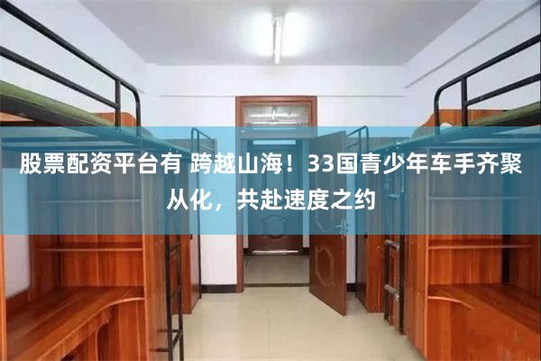 股票配资平台有 跨越山海！33国青少年车手齐聚从化，共赴速度之约
