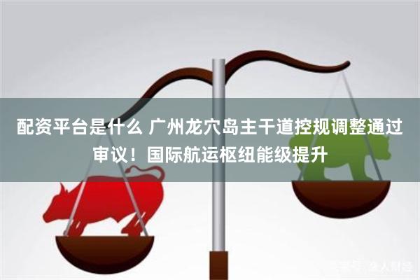 配资平台是什么 广州龙穴岛主干道控规调整通过审议！国际航运枢纽能级提升