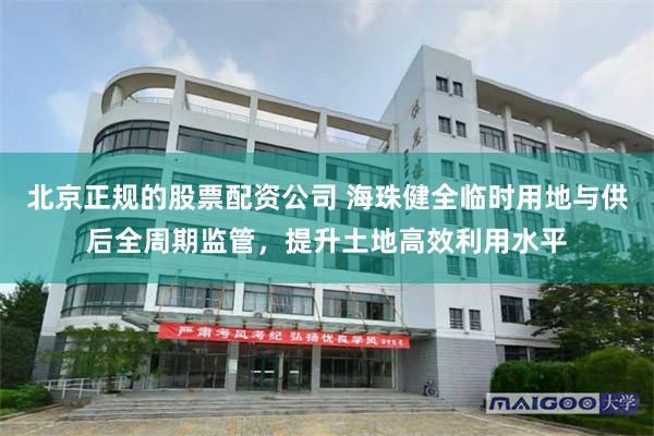 北京正规的股票配资公司 海珠健全临时用地与供后全周期监管，提升土地高效利用水平