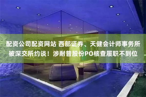 配资公司配资网站 西部证券、天健会计师事务所被深交所约谈！涉耐普股份PO核查履职不到位
