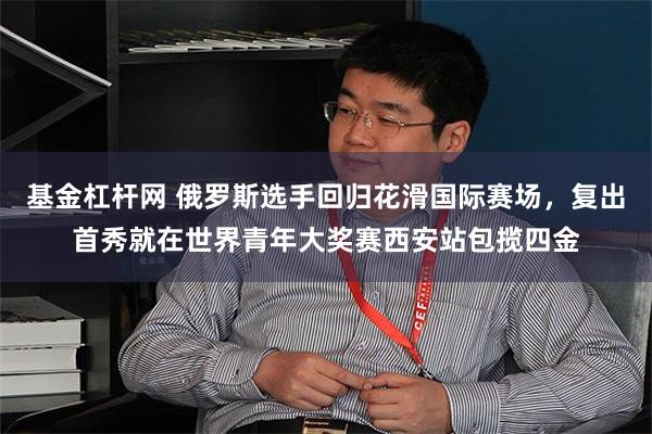 基金杠杆网 俄罗斯选手回归花滑国际赛场，复出首秀就在世界青年大奖赛西安站包揽四金